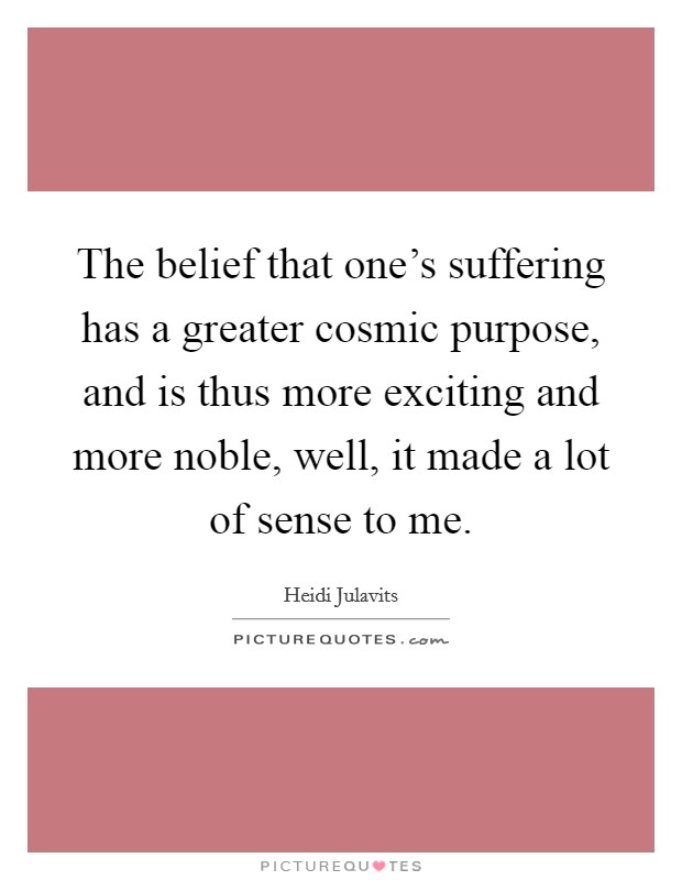 The belief that one's suffering has a greater cosmic purpose, and is thus more exciting and more noble, well, it made a lot of sense to me. Picture Quote #1