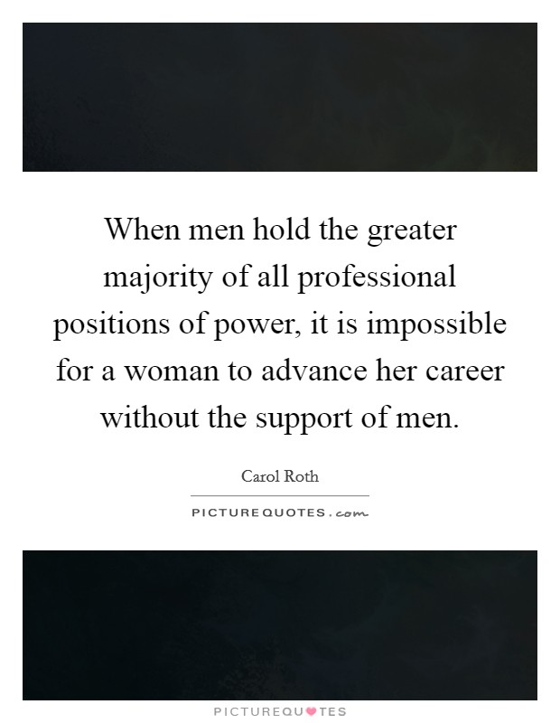When men hold the greater majority of all professional positions of power, it is impossible for a woman to advance her career without the support of men. Picture Quote #1