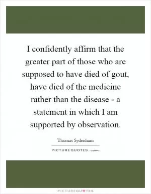 I confidently affirm that the greater part of those who are supposed to have died of gout, have died of the medicine rather than the disease - a statement in which I am supported by observation Picture Quote #1