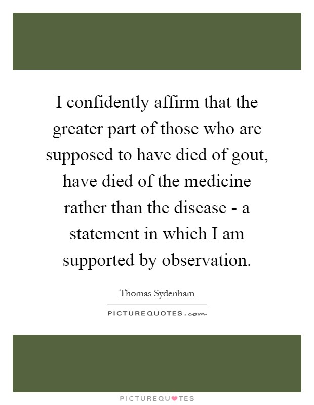 I confidently affirm that the greater part of those who are supposed to have died of gout, have died of the medicine rather than the disease - a statement in which I am supported by observation. Picture Quote #1