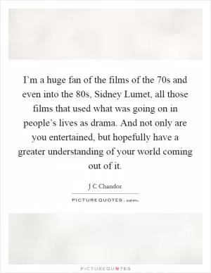 I’m a huge fan of the films of the  70s and even into the  80s, Sidney Lumet, all those films that used what was going on in people’s lives as drama. And not only are you entertained, but hopefully have a greater understanding of your world coming out of it Picture Quote #1