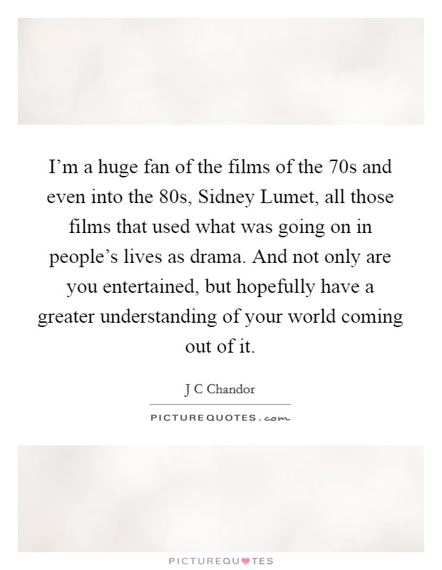 I'm a huge fan of the films of the  70s and even into the  80s, Sidney Lumet, all those films that used what was going on in people's lives as drama. And not only are you entertained, but hopefully have a greater understanding of your world coming out of it. Picture Quote #1