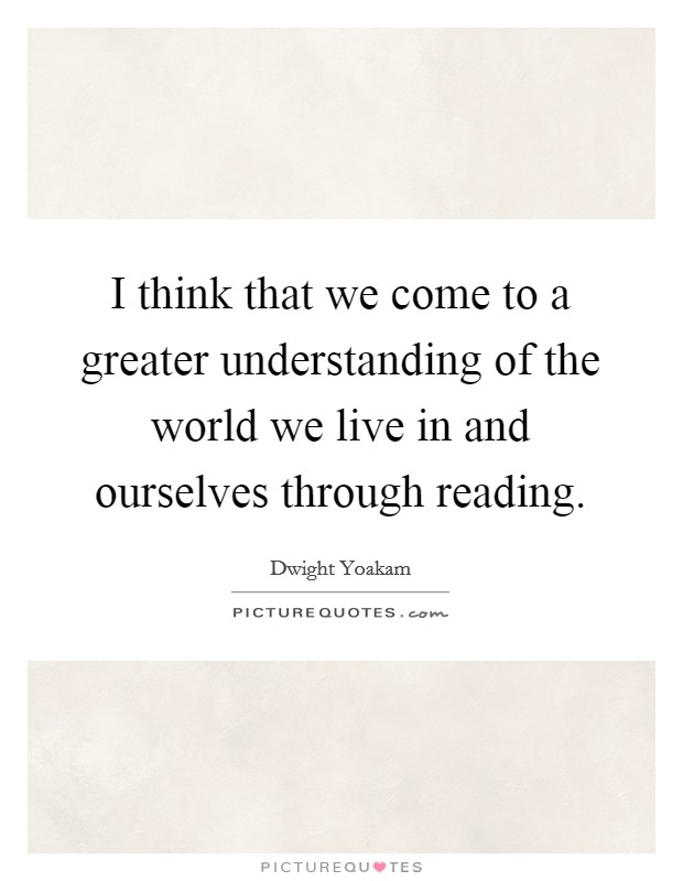 I think that we come to a greater understanding of the world we live in and ourselves through reading. Picture Quote #1