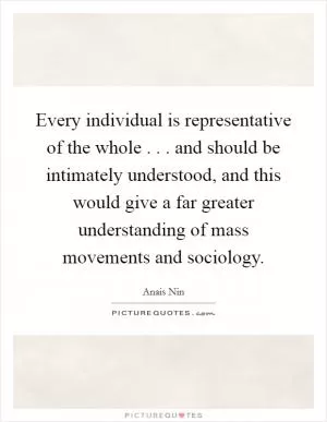 Every individual is representative of the whole . . . and should be intimately understood, and this would give a far greater understanding of mass movements and sociology Picture Quote #1