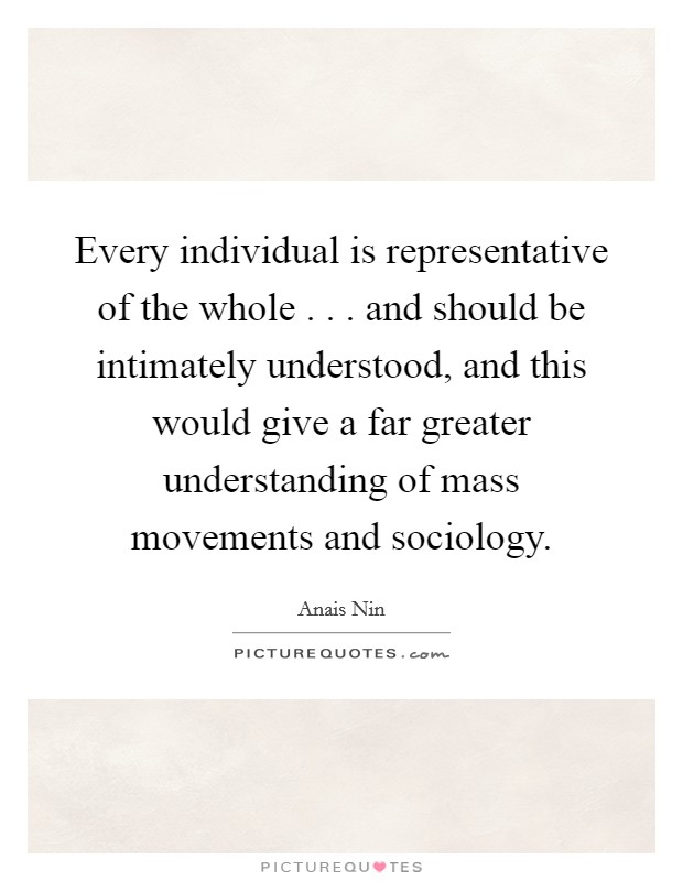 Every individual is representative of the whole . . . and should be intimately understood, and this would give a far greater understanding of mass movements and sociology. Picture Quote #1