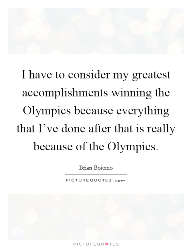 I have to consider my greatest accomplishments winning the Olympics because everything that I've done after that is really because of the Olympics. Picture Quote #1