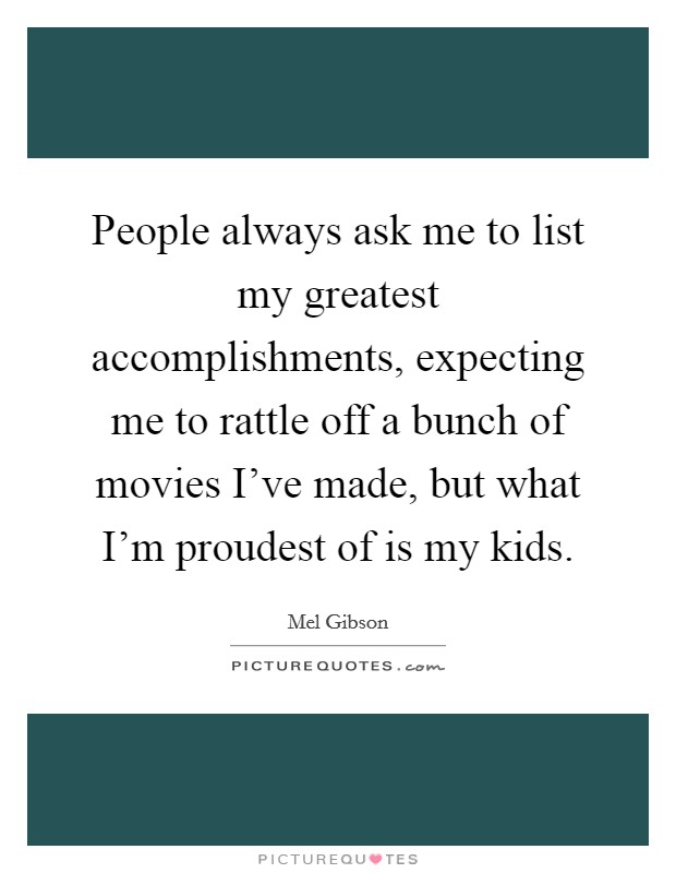 People always ask me to list my greatest accomplishments, expecting me to rattle off a bunch of movies I've made, but what I'm proudest of is my kids. Picture Quote #1