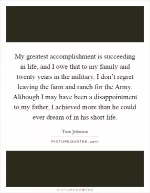 My greatest accomplishment is succeeding in life, and I owe that to my family and twenty years in the military. I don’t regret leaving the farm and ranch for the Army. Although I may have been a disappointment to my father, I achieved more than he could ever dream of in his short life Picture Quote #1