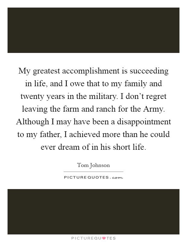 My greatest accomplishment is succeeding in life, and I owe that to my family and twenty years in the military. I don't regret leaving the farm and ranch for the Army. Although I may have been a disappointment to my father, I achieved more than he could ever dream of in his short life. Picture Quote #1