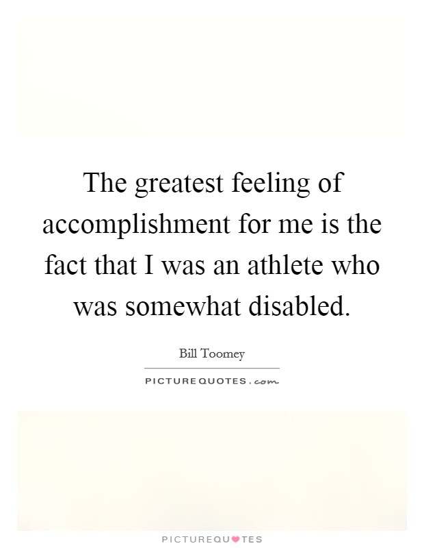 The greatest feeling of accomplishment for me is the fact that I was an athlete who was somewhat disabled. Picture Quote #1