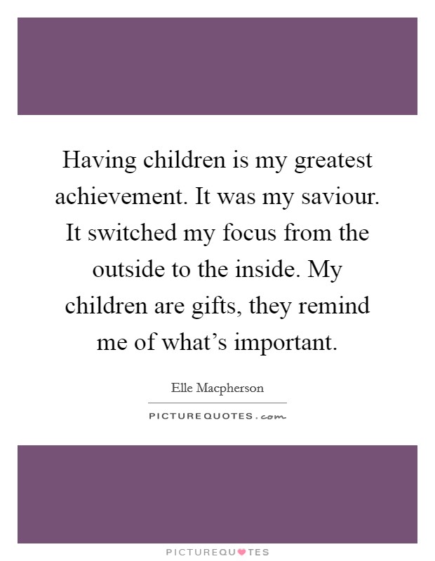 Having children is my greatest achievement. It was my saviour. It switched my focus from the outside to the inside. My children are gifts, they remind me of what's important. Picture Quote #1