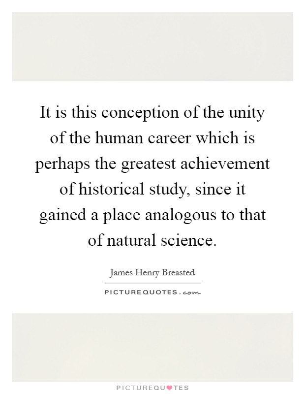 It is this conception of the unity of the human career which is perhaps the greatest achievement of historical study, since it gained a place analogous to that of natural science. Picture Quote #1