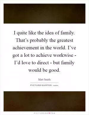 I quite like the idea of family. That’s probably the greatest achievement in the world. I’ve got a lot to achieve workwise - I’d love to direct - but family would be good Picture Quote #1