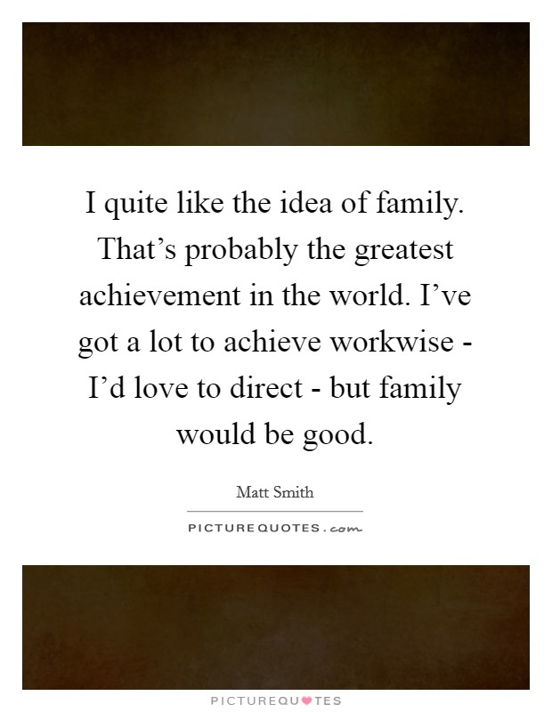I quite like the idea of family. That's probably the greatest achievement in the world. I've got a lot to achieve workwise - I'd love to direct - but family would be good. Picture Quote #1