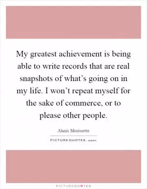 My greatest achievement is being able to write records that are real snapshots of what’s going on in my life. I won’t repeat myself for the sake of commerce, or to please other people Picture Quote #1