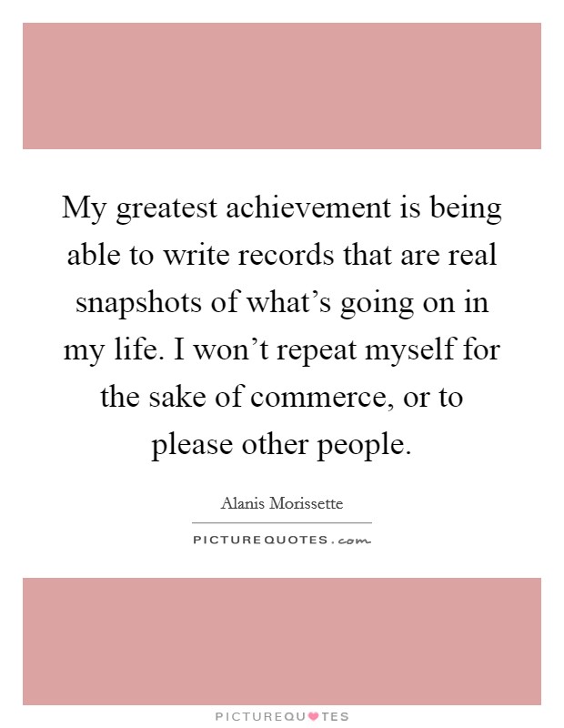 My greatest achievement is being able to write records that are real snapshots of what's going on in my life. I won't repeat myself for the sake of commerce, or to please other people. Picture Quote #1