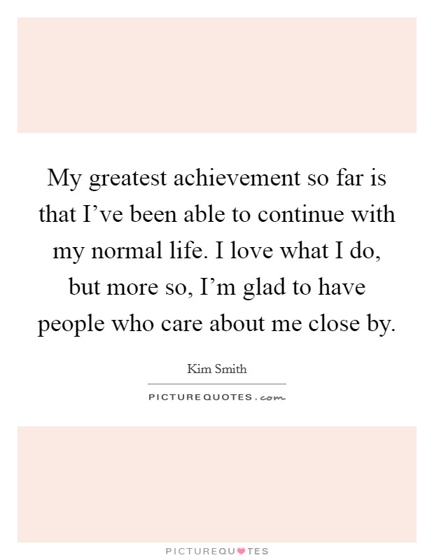 My greatest achievement so far is that I've been able to continue with my normal life. I love what I do, but more so, I'm glad to have people who care about me close by. Picture Quote #1