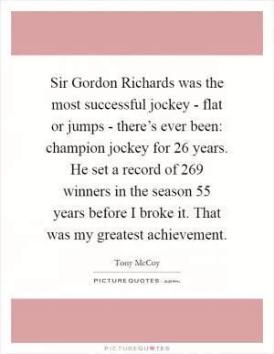 Sir Gordon Richards was the most successful jockey - flat or jumps - there’s ever been: champion jockey for 26 years. He set a record of 269 winners in the season 55 years before I broke it. That was my greatest achievement Picture Quote #1