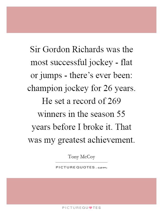 Sir Gordon Richards was the most successful jockey - flat or jumps - there's ever been: champion jockey for 26 years. He set a record of 269 winners in the season 55 years before I broke it. That was my greatest achievement. Picture Quote #1