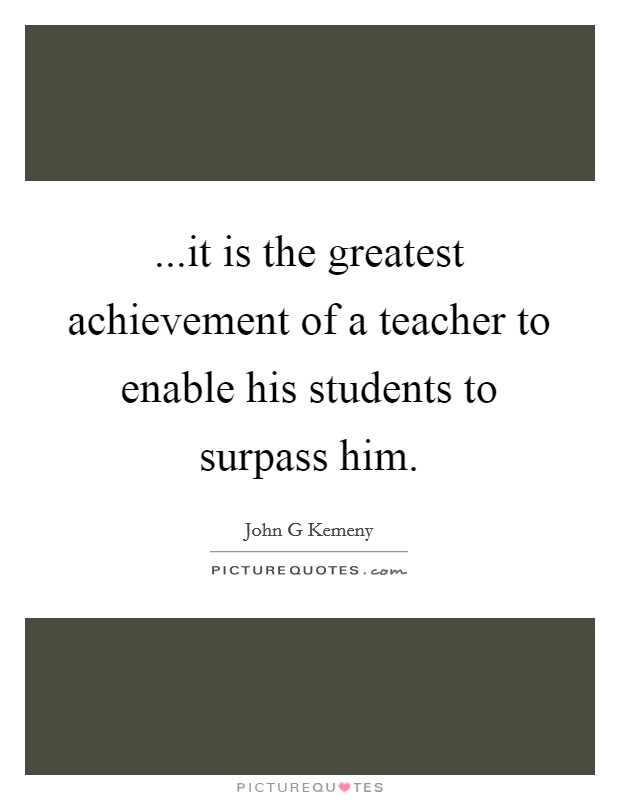 ...it is the greatest achievement of a teacher to enable his students to surpass him. Picture Quote #1