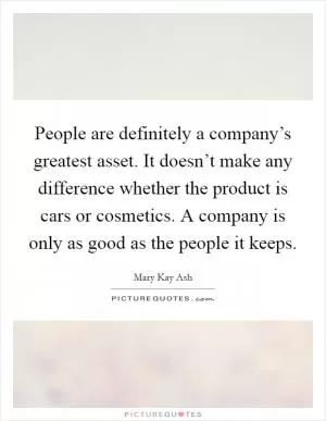 People are definitely a company’s greatest asset. It doesn’t make any difference whether the product is cars or cosmetics. A company is only as good as the people it keeps Picture Quote #1