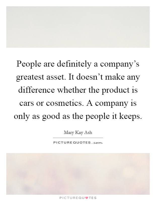 People are definitely a company's greatest asset. It doesn't make any difference whether the product is cars or cosmetics. A company is only as good as the people it keeps. Picture Quote #1