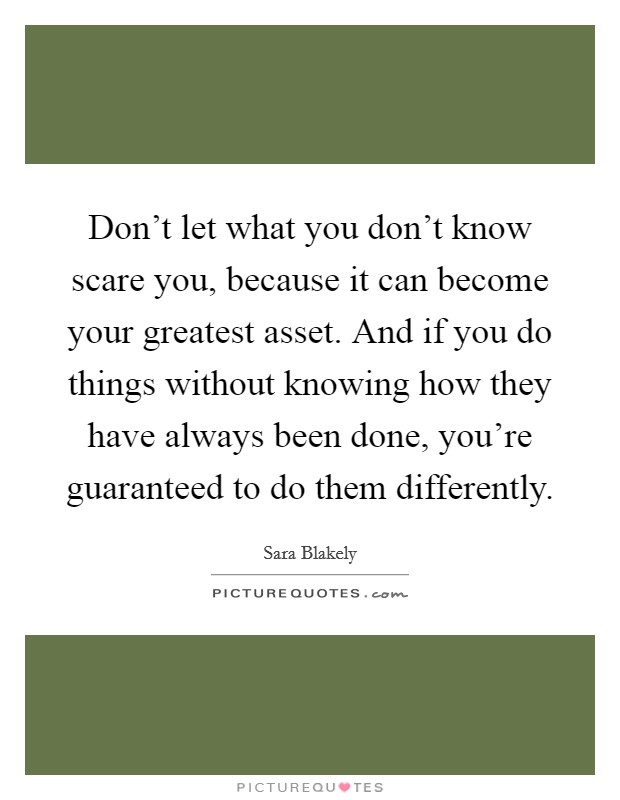 Don't let what you don't know scare you, because it can become your greatest asset. And if you do things without knowing how they have always been done, you're guaranteed to do them differently. Picture Quote #1