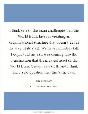 I think one of the main challenges that the World Bank faces is creating an organizational structure that doesn’t get in the way of its staff. We have fantastic staff. People told me as I was coming into the organization that the greatest asset of the World Bank Group is its staff, and I think there’s no question that that’s the case Picture Quote #1