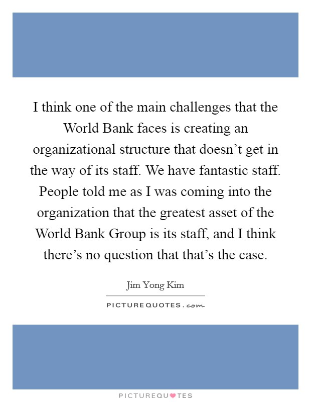 I think one of the main challenges that the World Bank faces is creating an organizational structure that doesn't get in the way of its staff. We have fantastic staff. People told me as I was coming into the organization that the greatest asset of the World Bank Group is its staff, and I think there's no question that that's the case. Picture Quote #1