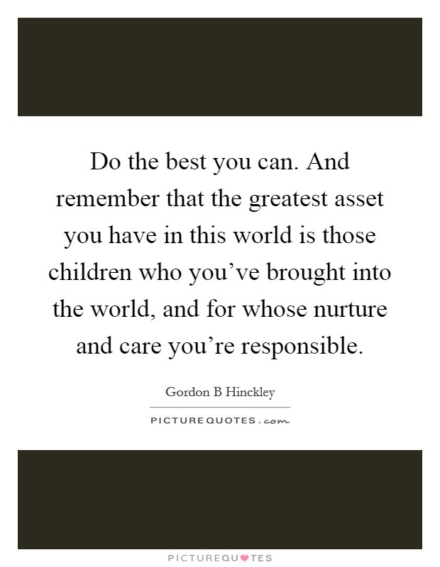 Do the best you can. And remember that the greatest asset you have in this world is those children who you've brought into the world, and for whose nurture and care you're responsible. Picture Quote #1