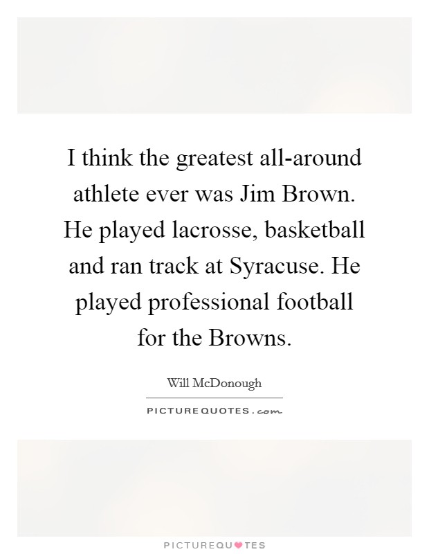 I think the greatest all-around athlete ever was Jim Brown. He played lacrosse, basketball and ran track at Syracuse. He played professional football for the Browns. Picture Quote #1