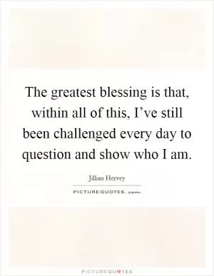 The greatest blessing is that, within all of this, I’ve still been challenged every day to question and show who I am Picture Quote #1
