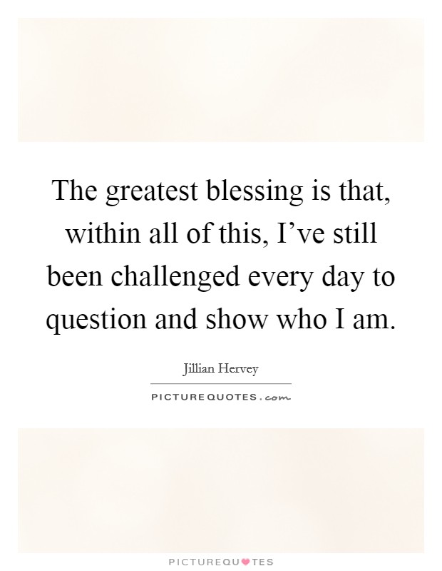 The greatest blessing is that, within all of this, I've still been challenged every day to question and show who I am. Picture Quote #1