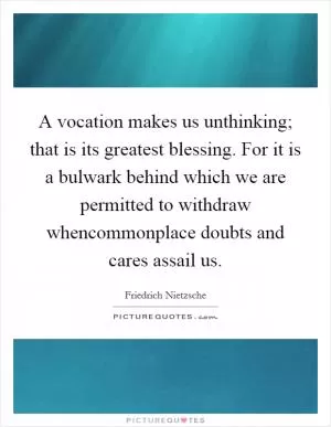 A vocation makes us unthinking; that is its greatest blessing. For it is a bulwark behind which we are permitted to withdraw whencommonplace doubts and cares assail us Picture Quote #1