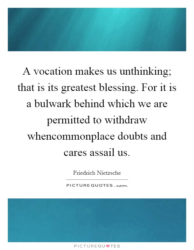 A vocation makes us unthinking; that is its greatest blessing. For it is a bulwark behind which we are permitted to withdraw whencommonplace doubts and cares assail us. Picture Quote #1