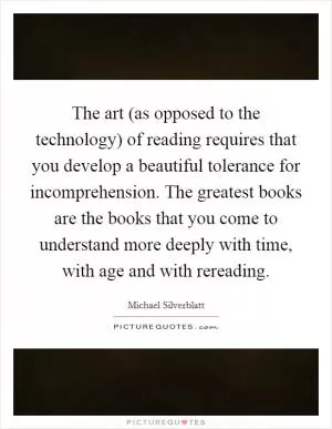 The art (as opposed to the technology) of reading requires that you develop a beautiful tolerance for incomprehension. The greatest books are the books that you come to understand more deeply with time, with age and with rereading Picture Quote #1