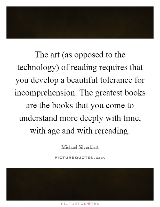The art (as opposed to the technology) of reading requires that you develop a beautiful tolerance for incomprehension. The greatest books are the books that you come to understand more deeply with time, with age and with rereading. Picture Quote #1