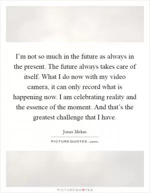 I’m not so much in the future as always in the present. The future always takes care of itself. What I do now with my video camera, it can only record what is happening now. I am celebrating reality and the essence of the moment. And that’s the greatest challenge that I have Picture Quote #1
