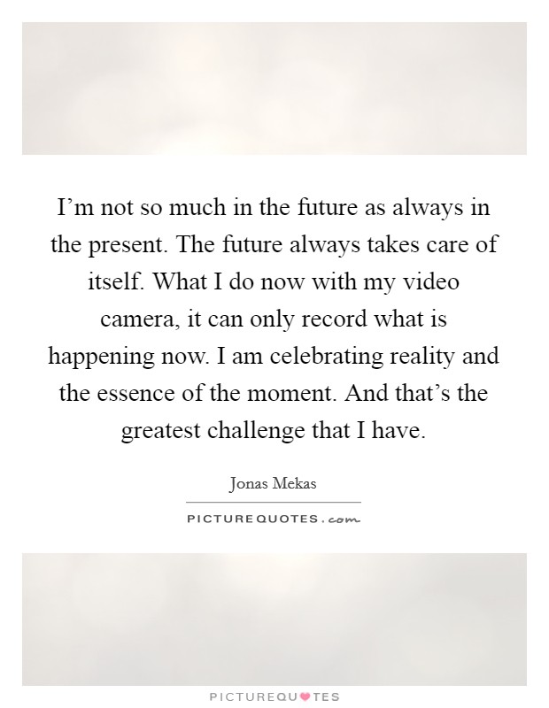 I'm not so much in the future as always in the present. The future always takes care of itself. What I do now with my video camera, it can only record what is happening now. I am celebrating reality and the essence of the moment. And that's the greatest challenge that I have. Picture Quote #1