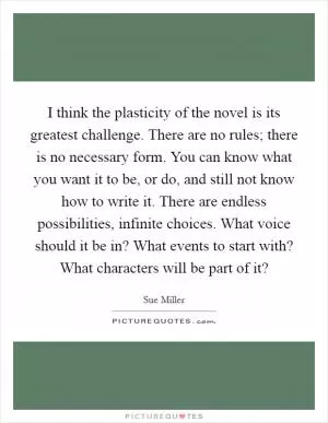 I think the plasticity of the novel is its greatest challenge. There are no rules; there is no necessary form. You can know what you want it to be, or do, and still not know how to write it. There are endless possibilities, infinite choices. What voice should it be in? What events to start with? What characters will be part of it? Picture Quote #1