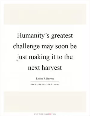 Humanity’s greatest challenge may soon be just making it to the next harvest Picture Quote #1