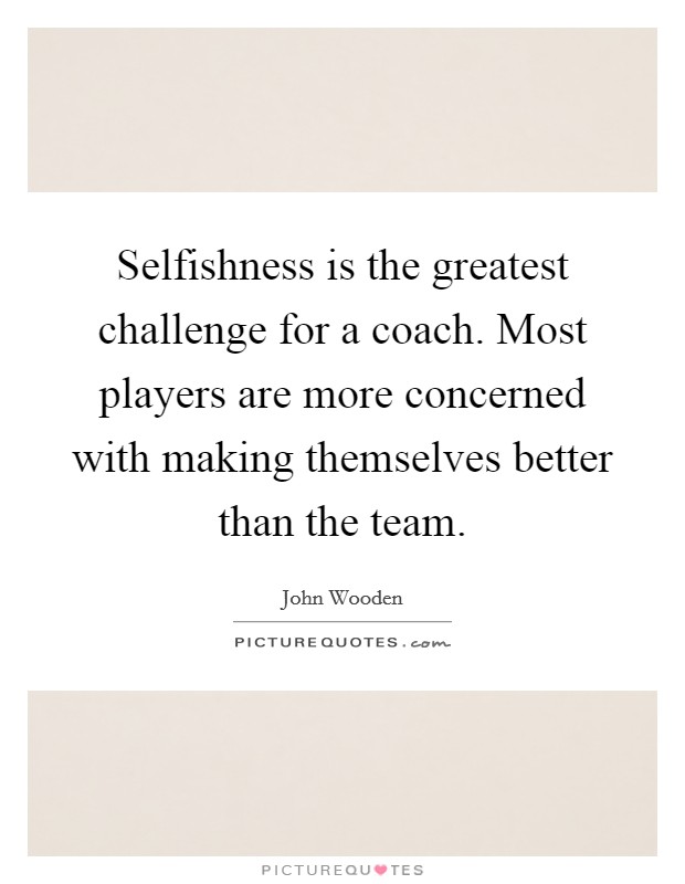 Selfishness is the greatest challenge for a coach. Most players are more concerned with making themselves better than the team. Picture Quote #1