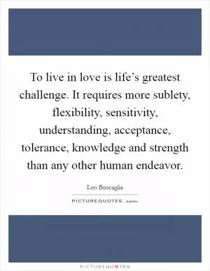 To live in love is life’s greatest challenge. It requires more sublety, flexibility, sensitivity, understanding, acceptance, tolerance, knowledge and strength than any other human endeavor Picture Quote #1