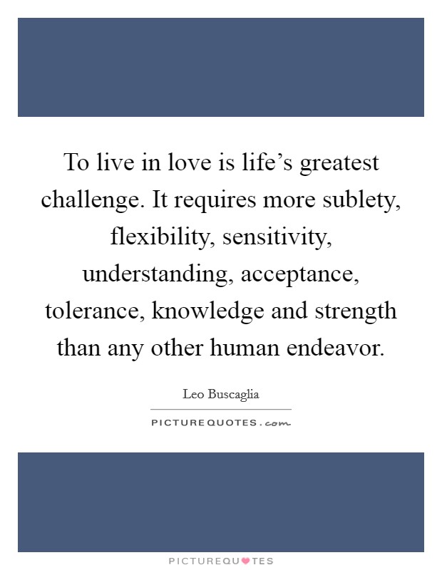 To live in love is life's greatest challenge. It requires more sublety, flexibility, sensitivity, understanding, acceptance, tolerance, knowledge and strength than any other human endeavor. Picture Quote #1