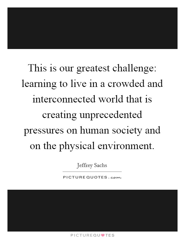 This is our greatest challenge: learning to live in a crowded and interconnected world that is creating unprecedented pressures on human society and on the physical environment. Picture Quote #1