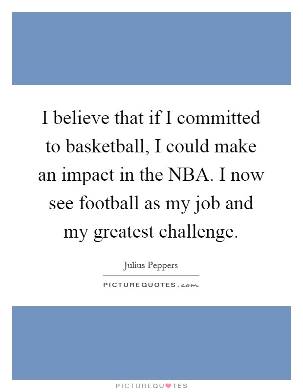 I believe that if I committed to basketball, I could make an impact in the NBA. I now see football as my job and my greatest challenge. Picture Quote #1