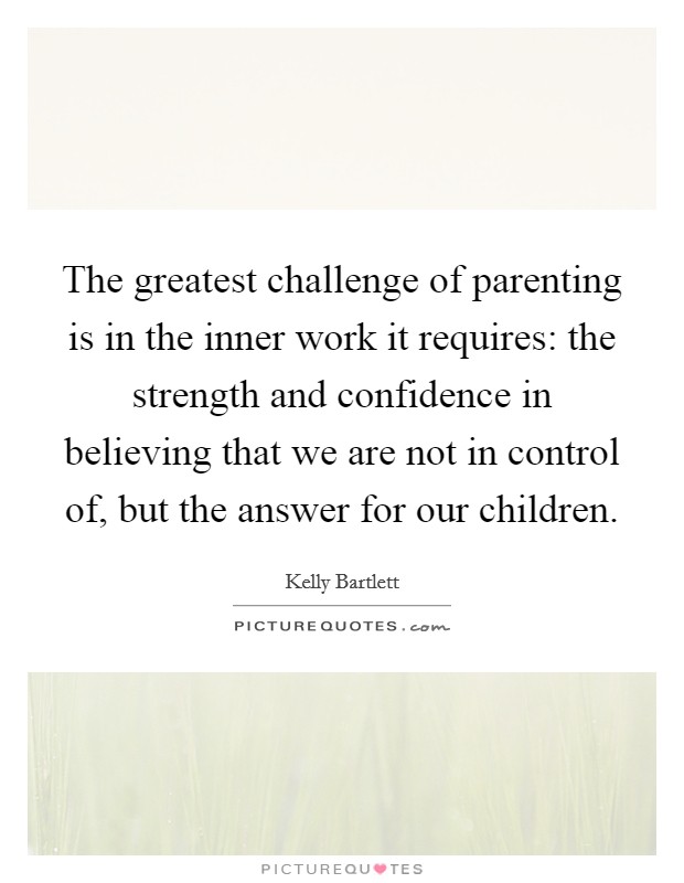 The greatest challenge of parenting is in the inner work it requires: the strength and confidence in believing that we are not in control of, but the answer for our children. Picture Quote #1