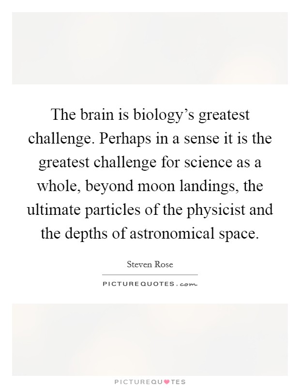 The brain is biology's greatest challenge. Perhaps in a sense it is the greatest challenge for science as a whole, beyond moon landings, the ultimate particles of the physicist and the depths of astronomical space. Picture Quote #1