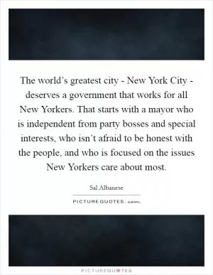 The world’s greatest city - New York City - deserves a government that works for all New Yorkers. That starts with a mayor who is independent from party bosses and special interests, who isn’t afraid to be honest with the people, and who is focused on the issues New Yorkers care about most Picture Quote #1