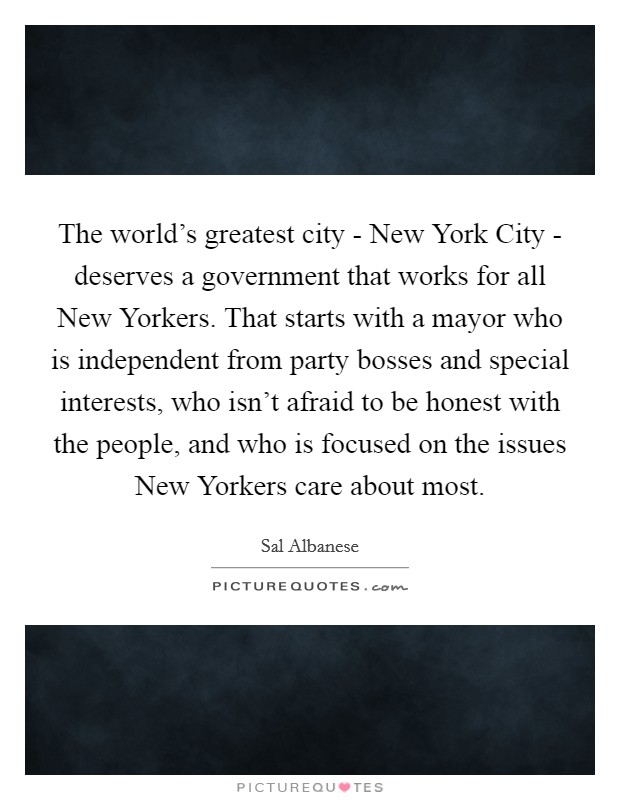 The world's greatest city - New York City - deserves a government that works for all New Yorkers. That starts with a mayor who is independent from party bosses and special interests, who isn't afraid to be honest with the people, and who is focused on the issues New Yorkers care about most. Picture Quote #1
